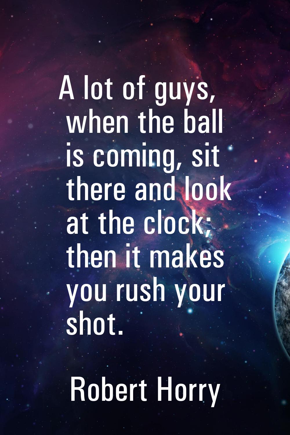 A lot of guys, when the ball is coming, sit there and look at the clock; then it makes you rush you