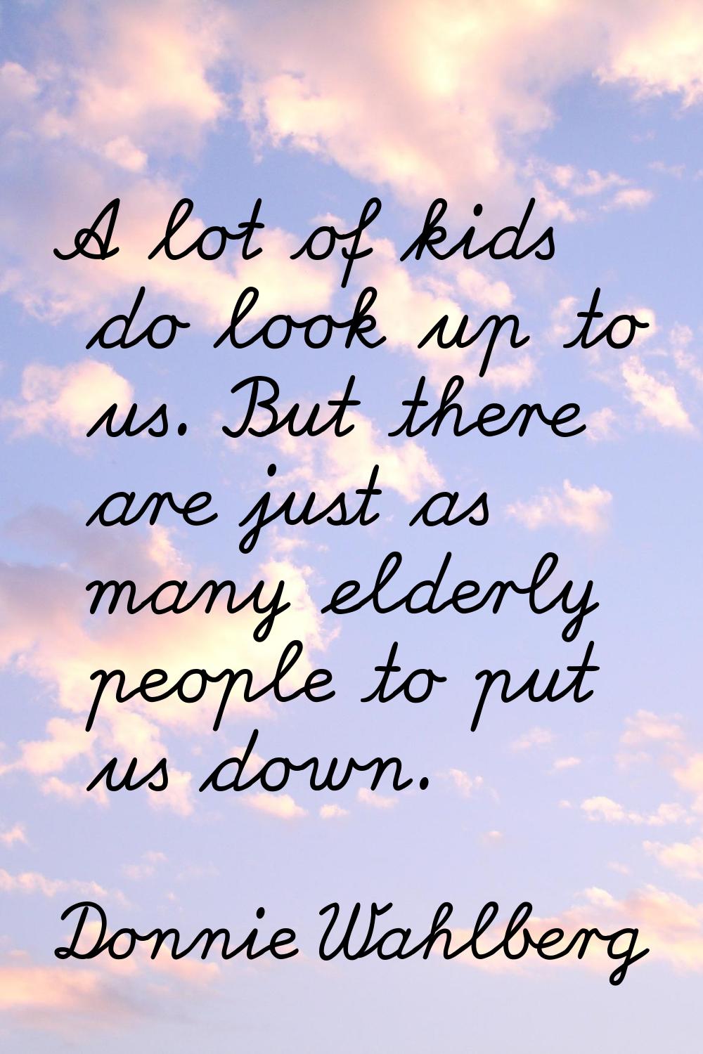 A lot of kids do look up to us. But there are just as many elderly people to put us down.