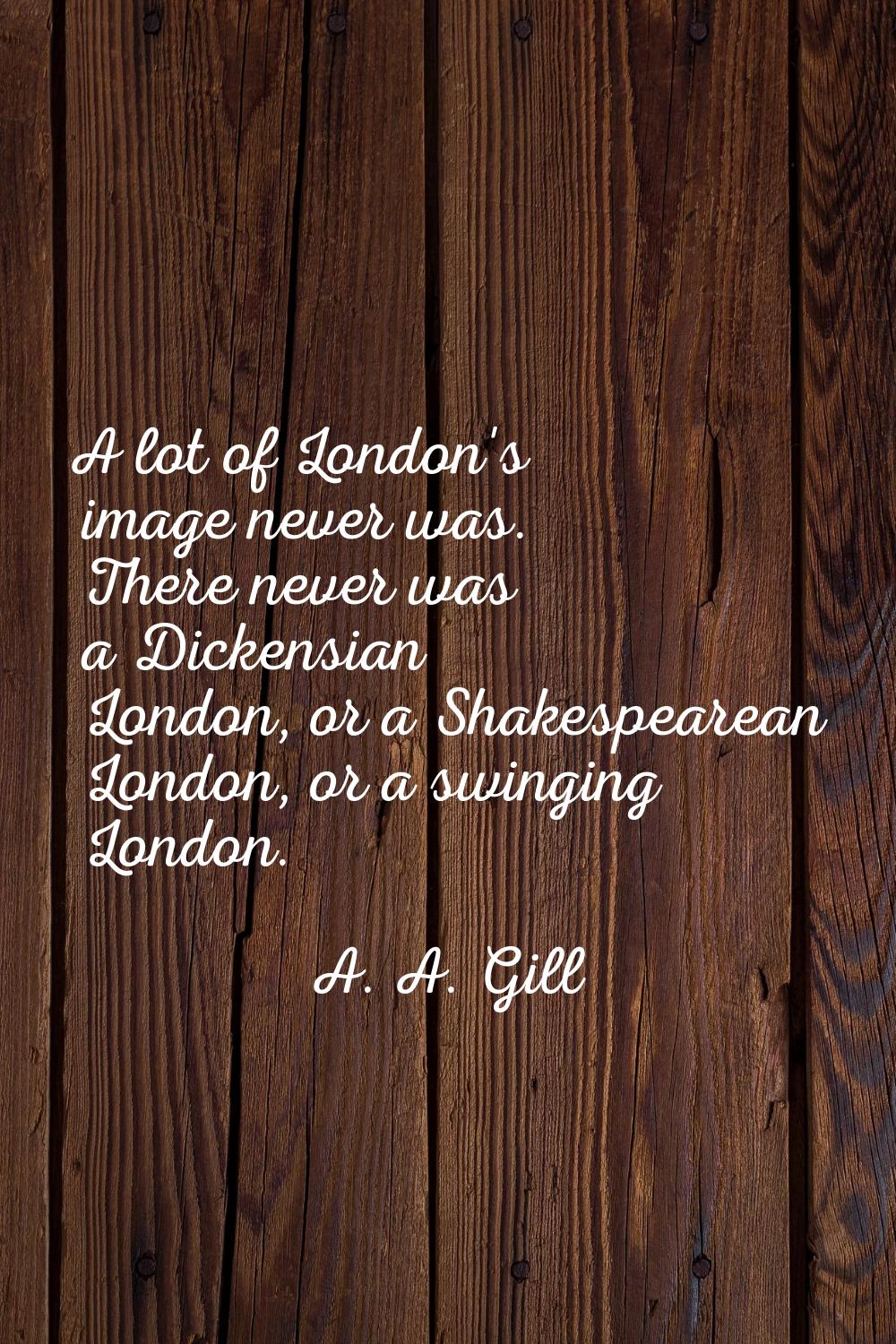 A lot of London's image never was. There never was a Dickensian London, or a Shakespearean London, 