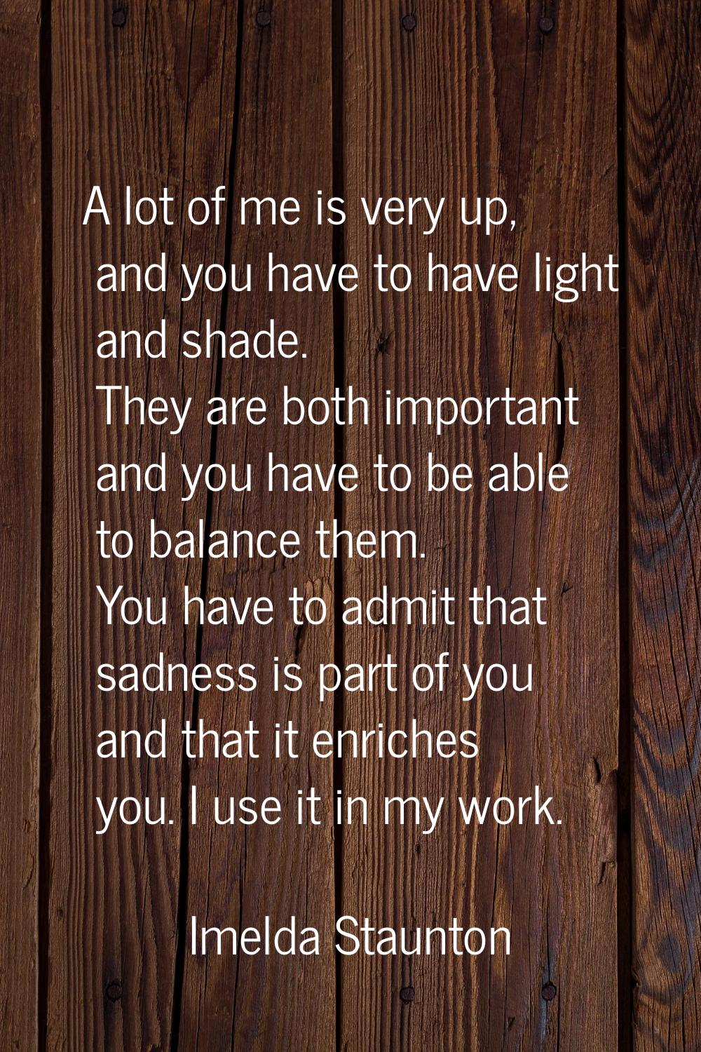A lot of me is very up, and you have to have light and shade. They are both important and you have 
