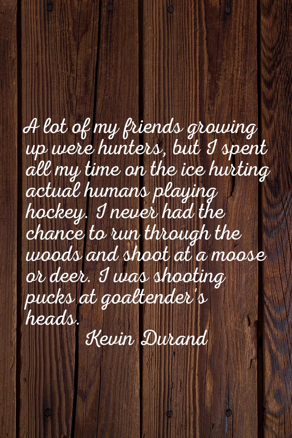 A lot of my friends growing up were hunters, but I spent all my time on the ice hurting actual huma