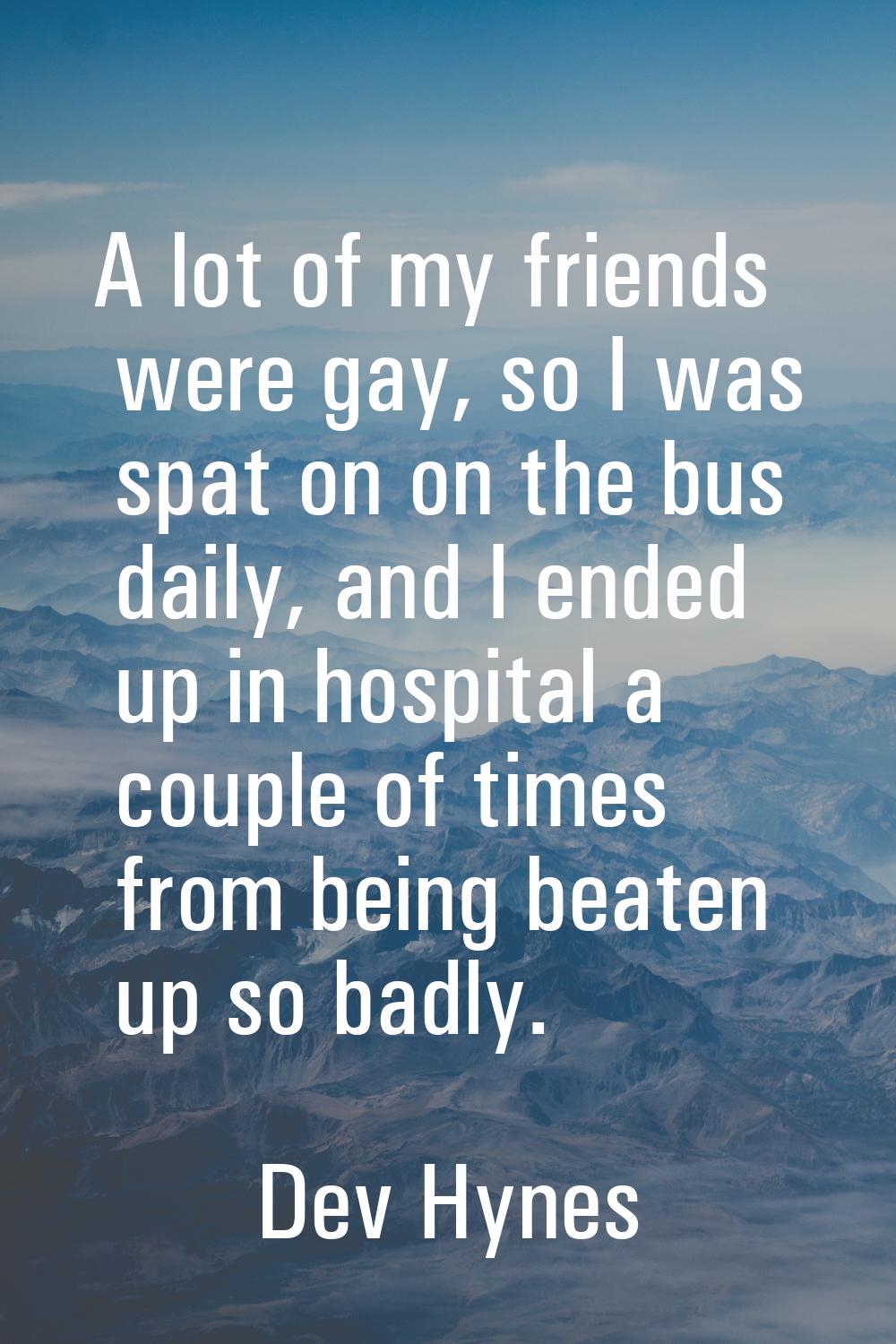 A lot of my friends were gay, so I was spat on on the bus daily, and I ended up in hospital a coupl