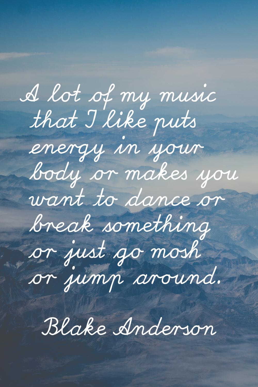 A lot of my music that I like puts energy in your body or makes you want to dance or break somethin