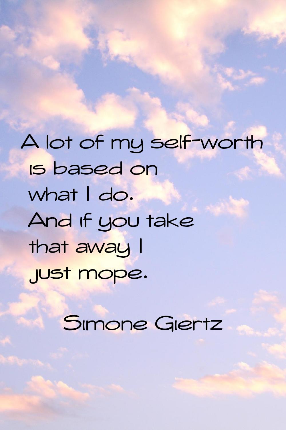 A lot of my self-worth is based on what I do. And if you take that away I just mope.