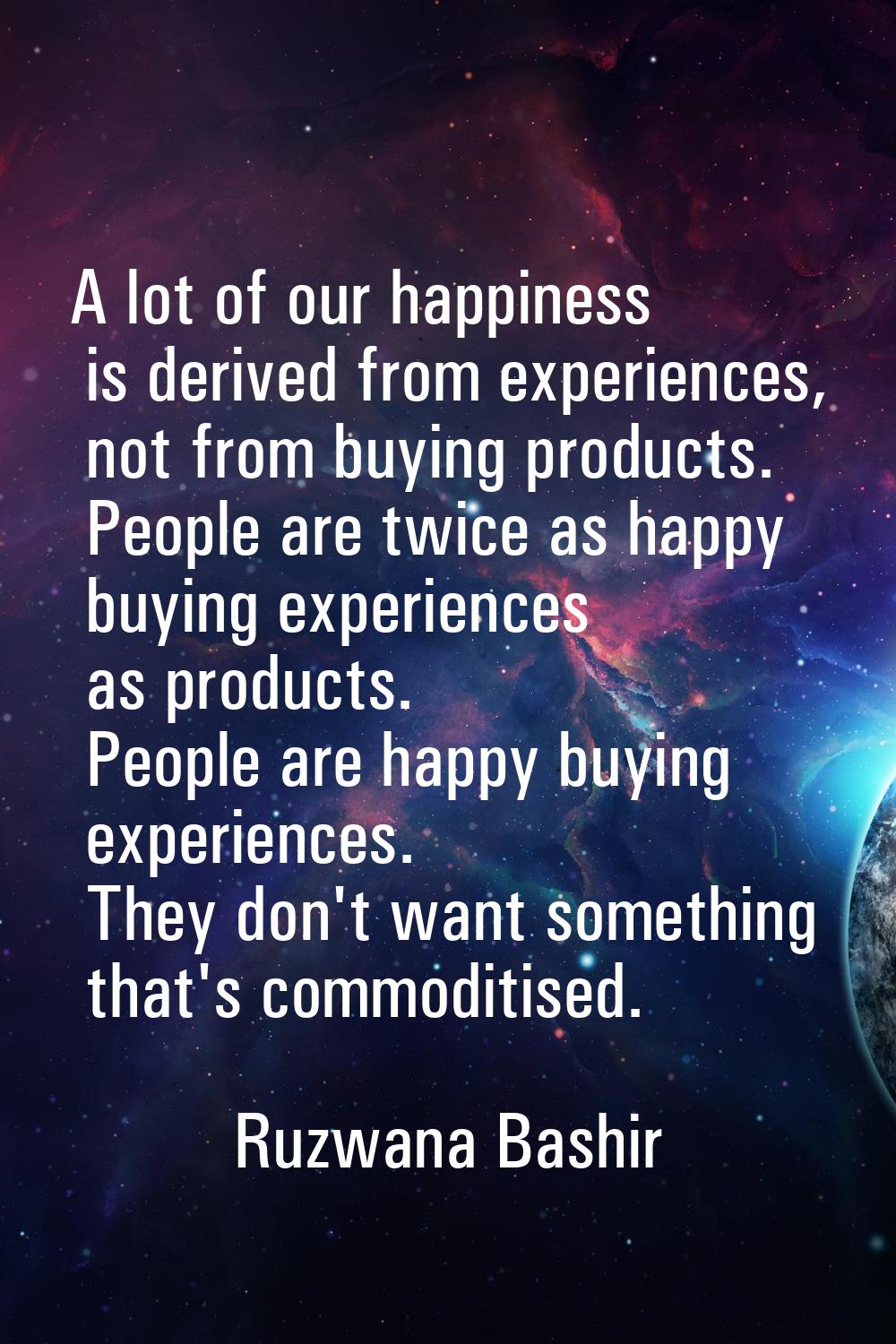 A lot of our happiness is derived from experiences, not from buying products. People are twice as h