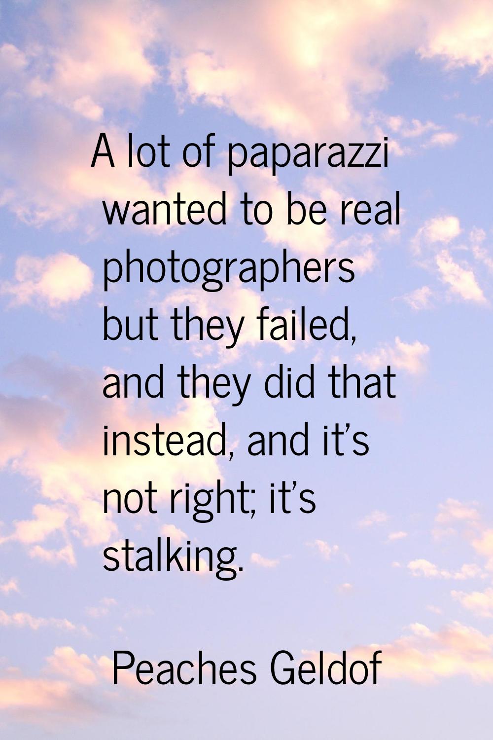 A lot of paparazzi wanted to be real photographers but they failed, and they did that instead, and 