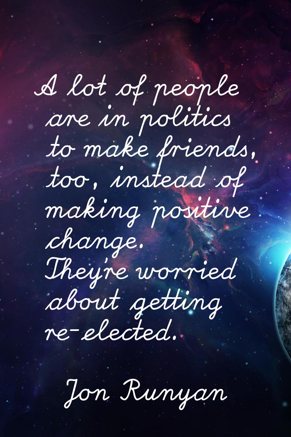 A lot of people are in politics to make friends, too, instead of making positive change. They're wo