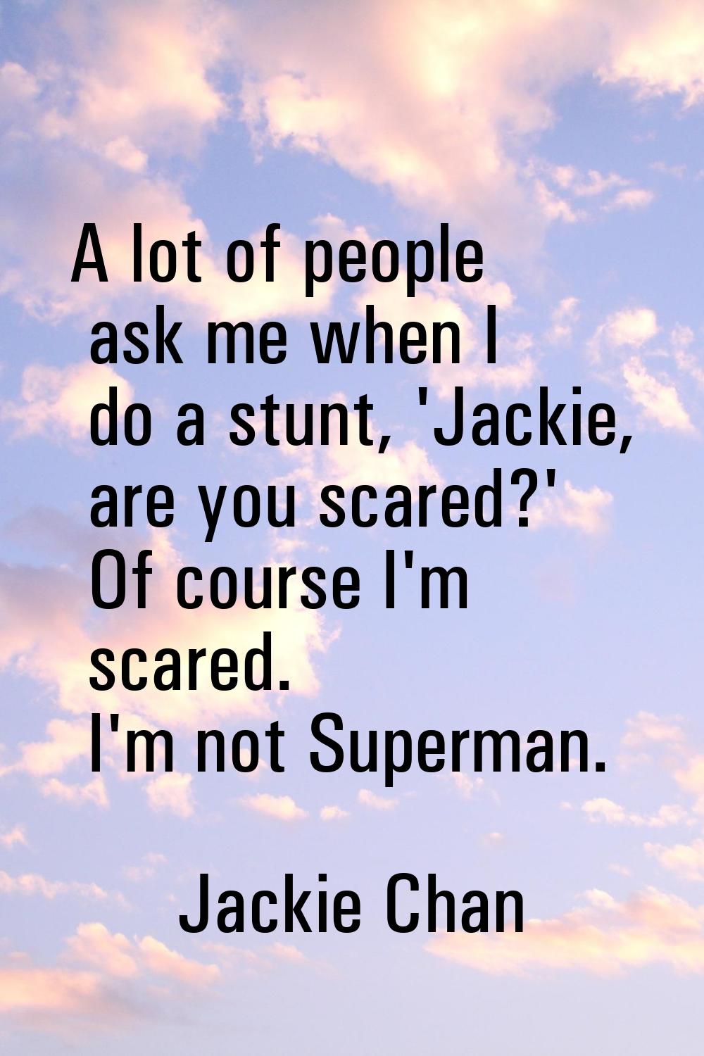 A lot of people ask me when I do a stunt, 'Jackie, are you scared?' Of course I'm scared. I'm not S