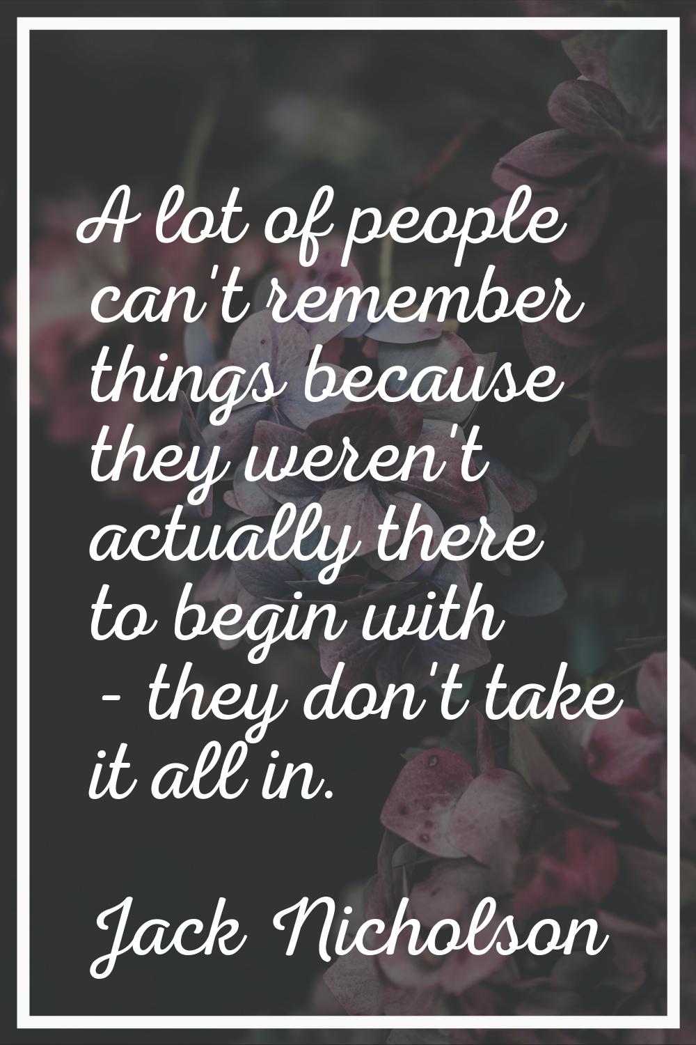 A lot of people can't remember things because they weren't actually there to begin with - they don'