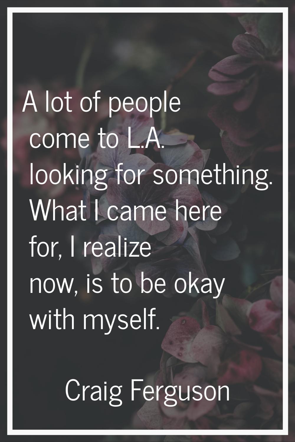 A lot of people come to L.A. looking for something. What I came here for, I realize now, is to be o