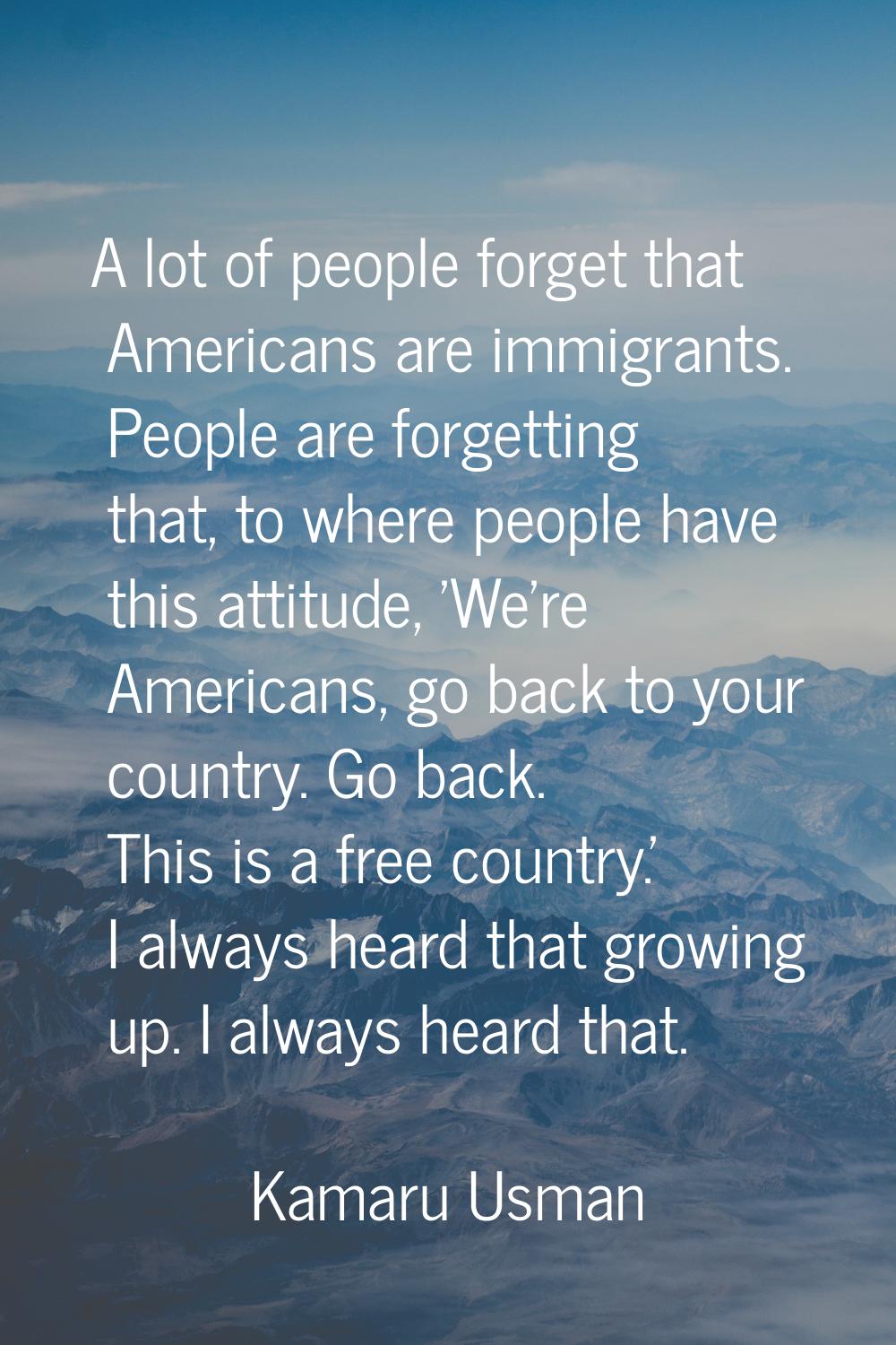 A lot of people forget that Americans are immigrants. People are forgetting that, to where people h