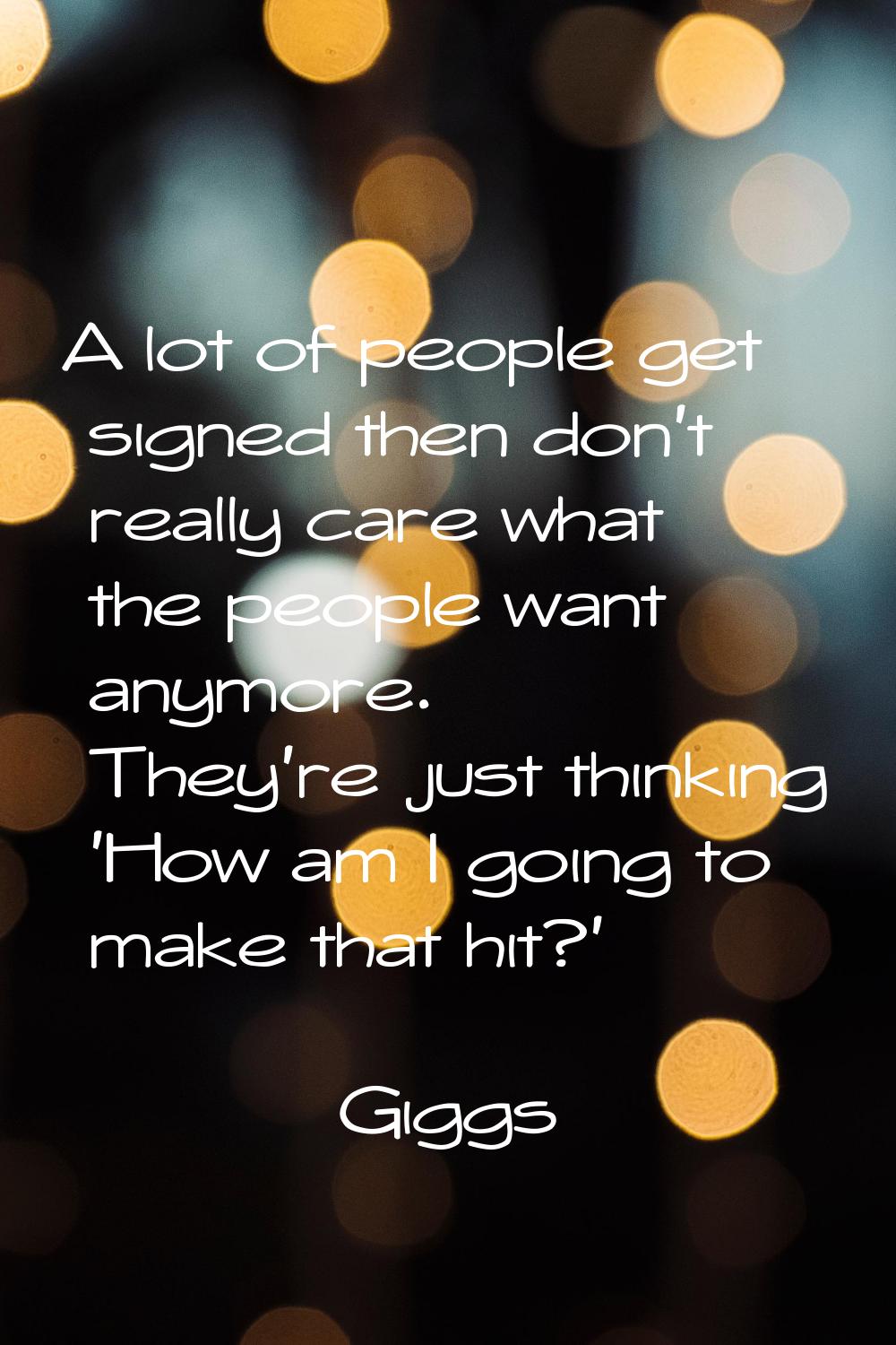 A lot of people get signed then don't really care what the people want anymore. They're just thinki