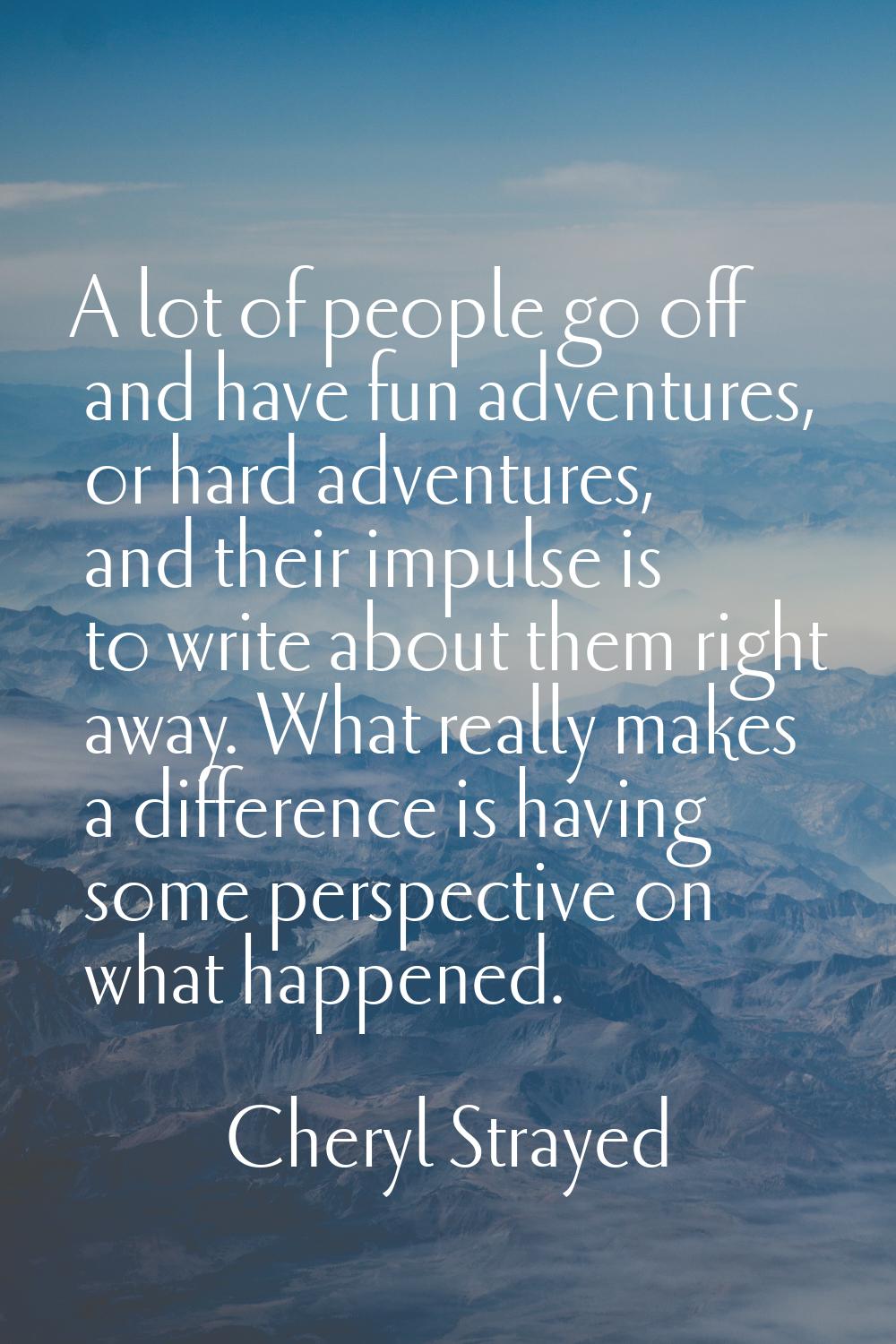 A lot of people go off and have fun adventures, or hard adventures, and their impulse is to write a