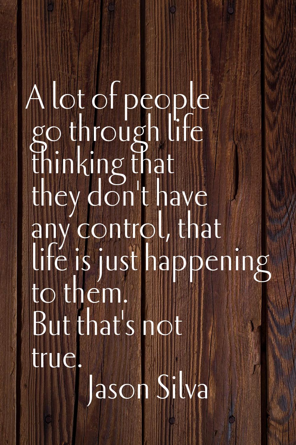 A lot of people go through life thinking that they don't have any control, that life is just happen