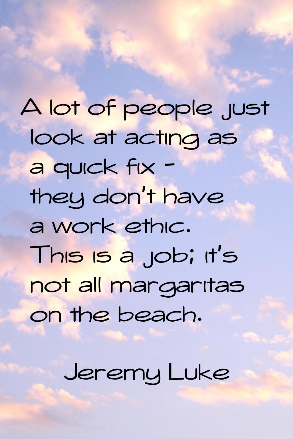 A lot of people just look at acting as a quick fix - they don't have a work ethic. This is a job; i