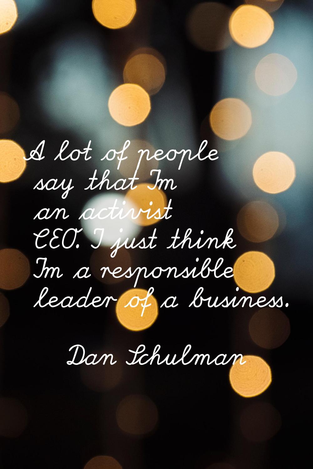 A lot of people say that I'm an activist CEO. I just think I'm a responsible leader of a business.
