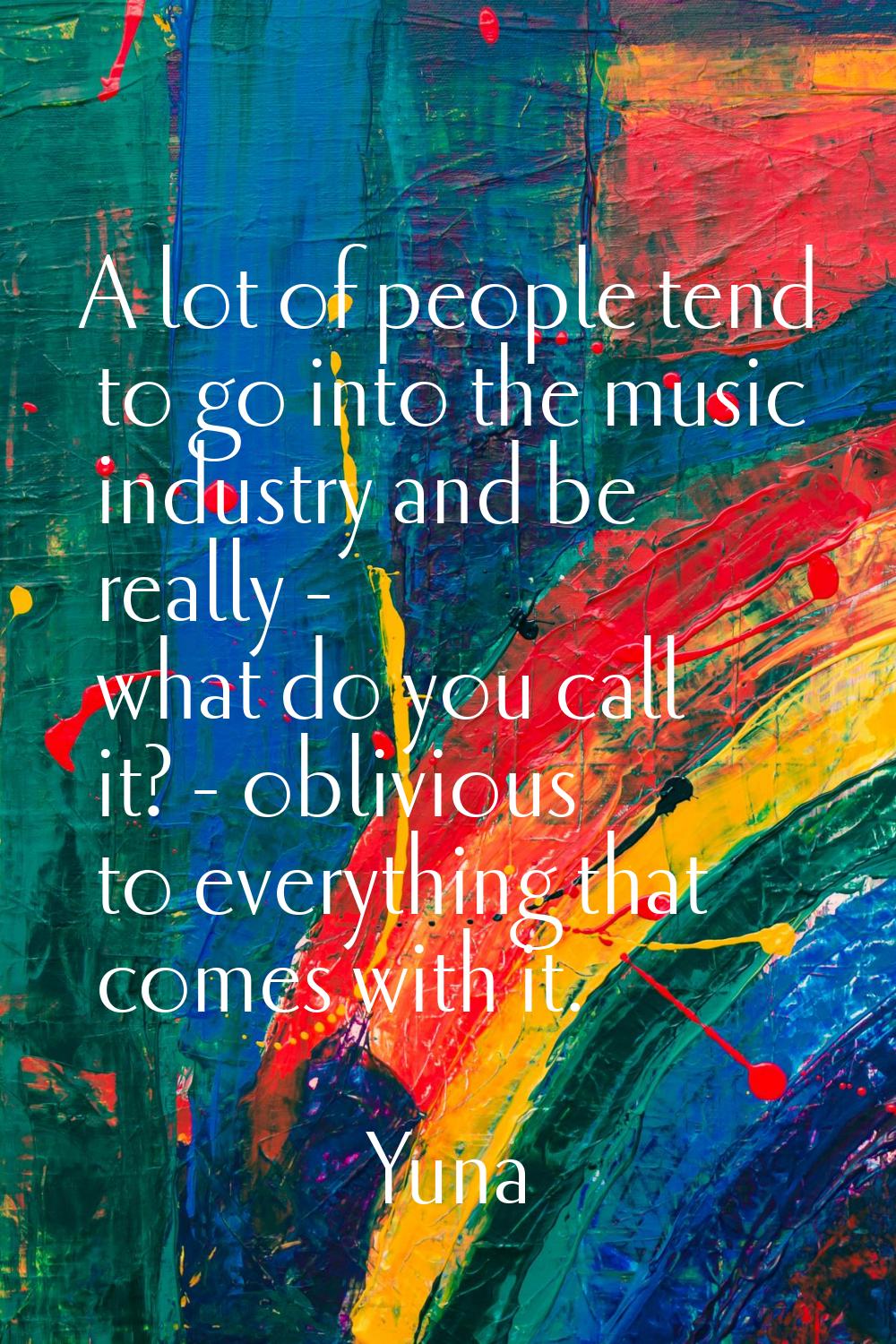 A lot of people tend to go into the music industry and be really - what do you call it? - oblivious