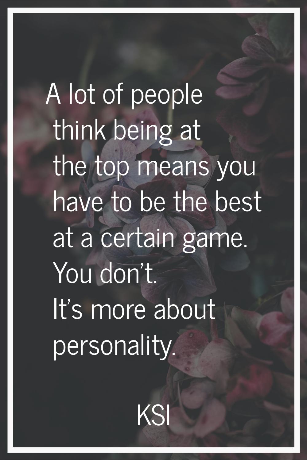 A lot of people think being at the top means you have to be the best at a certain game. You don't. 