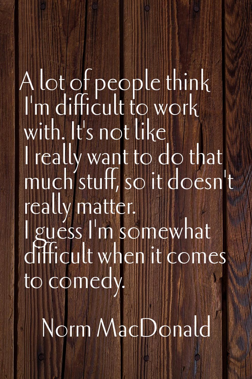 A lot of people think I'm difficult to work with. It's not like I really want to do that much stuff