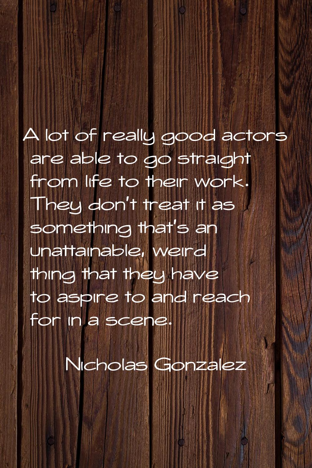 A lot of really good actors are able to go straight from life to their work. They don't treat it as