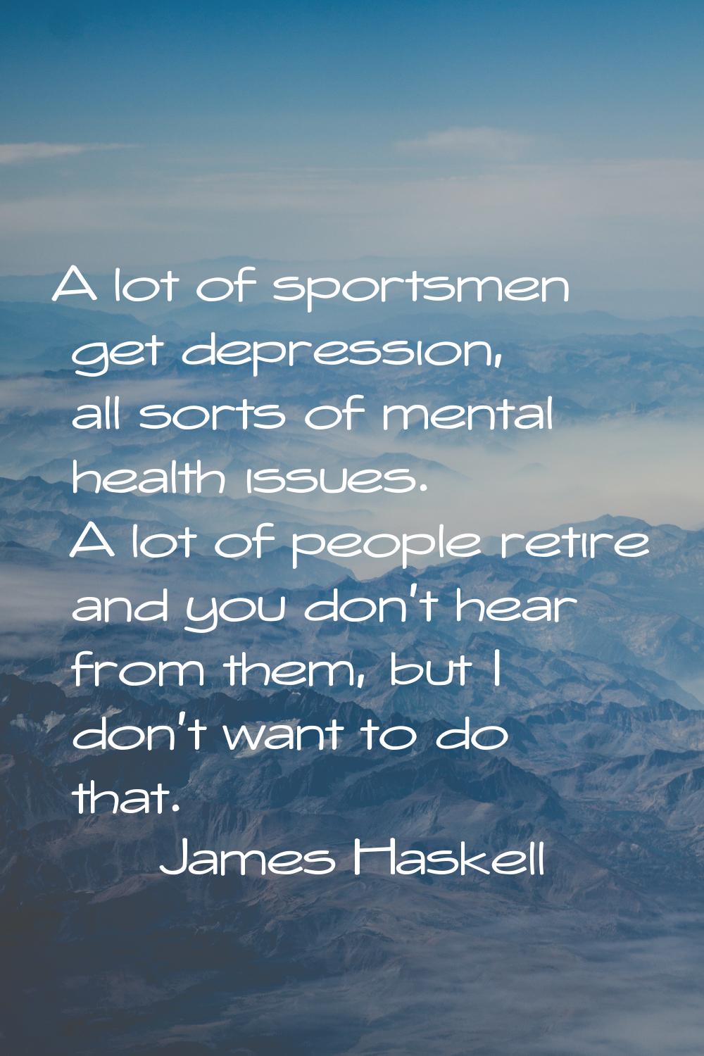 A lot of sportsmen get depression, all sorts of mental health issues. A lot of people retire and yo
