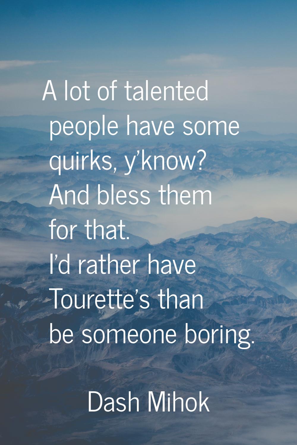 A lot of talented people have some quirks, y'know? And bless them for that. I'd rather have Tourett