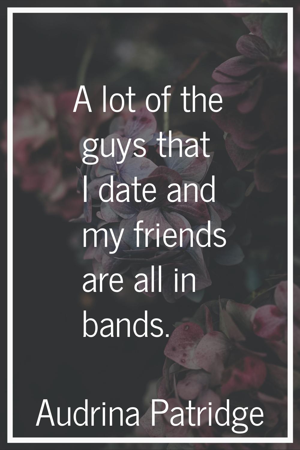 A lot of the guys that I date and my friends are all in bands.