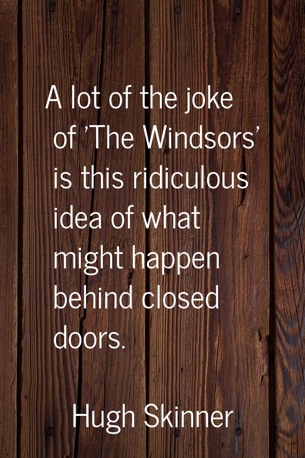 A lot of the joke of 'The Windsors' is this ridiculous idea of what might happen behind closed door