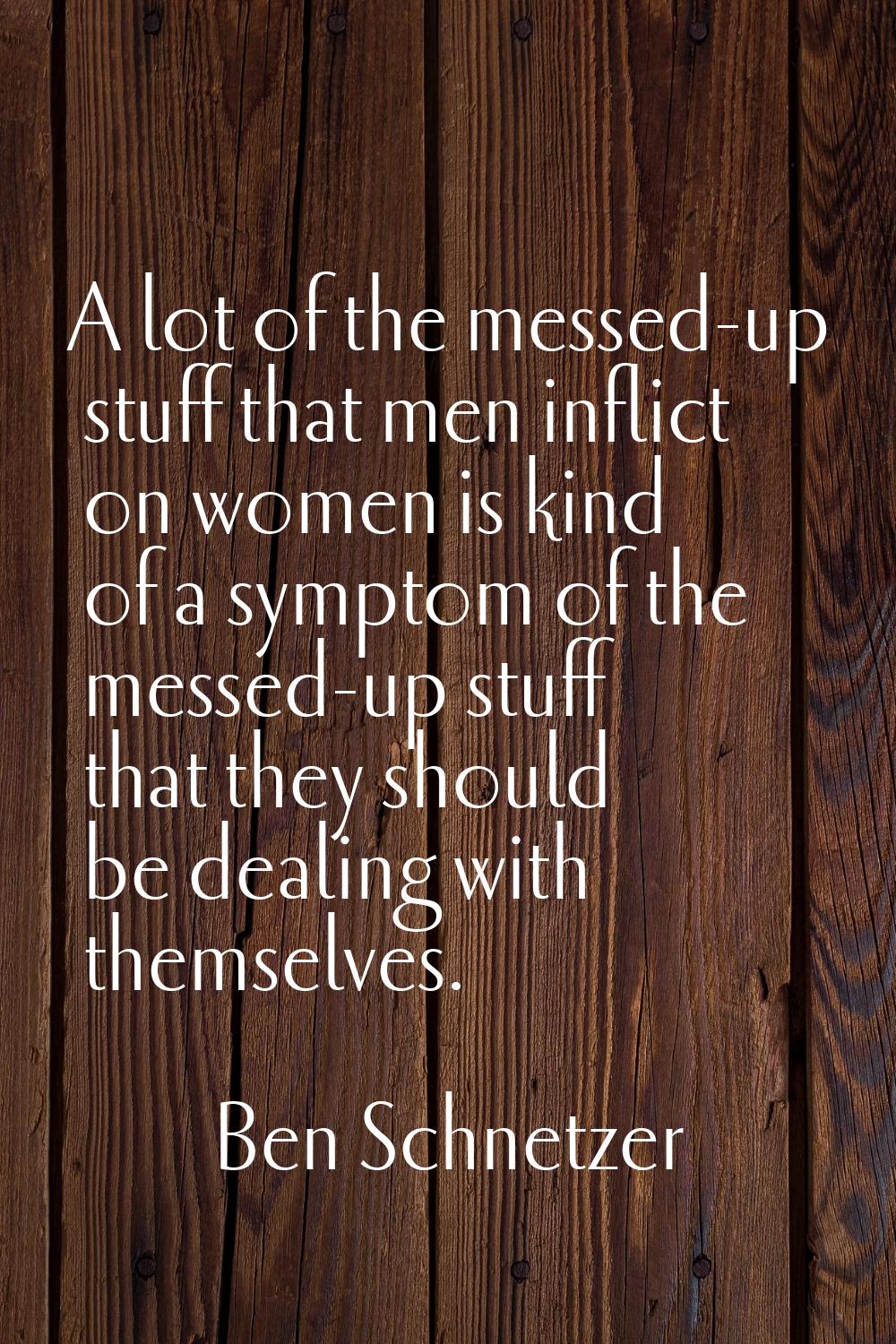 A lot of the messed-up stuff that men inflict on women is kind of a symptom of the messed-up stuff 