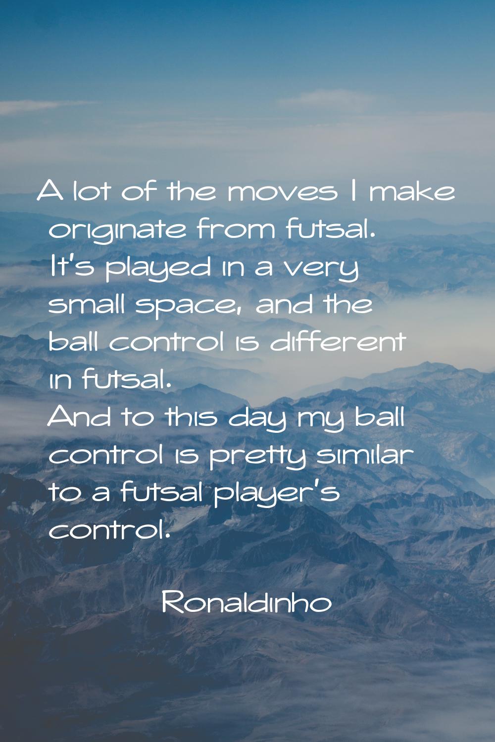 A lot of the moves I make originate from futsal. It's played in a very small space, and the ball co