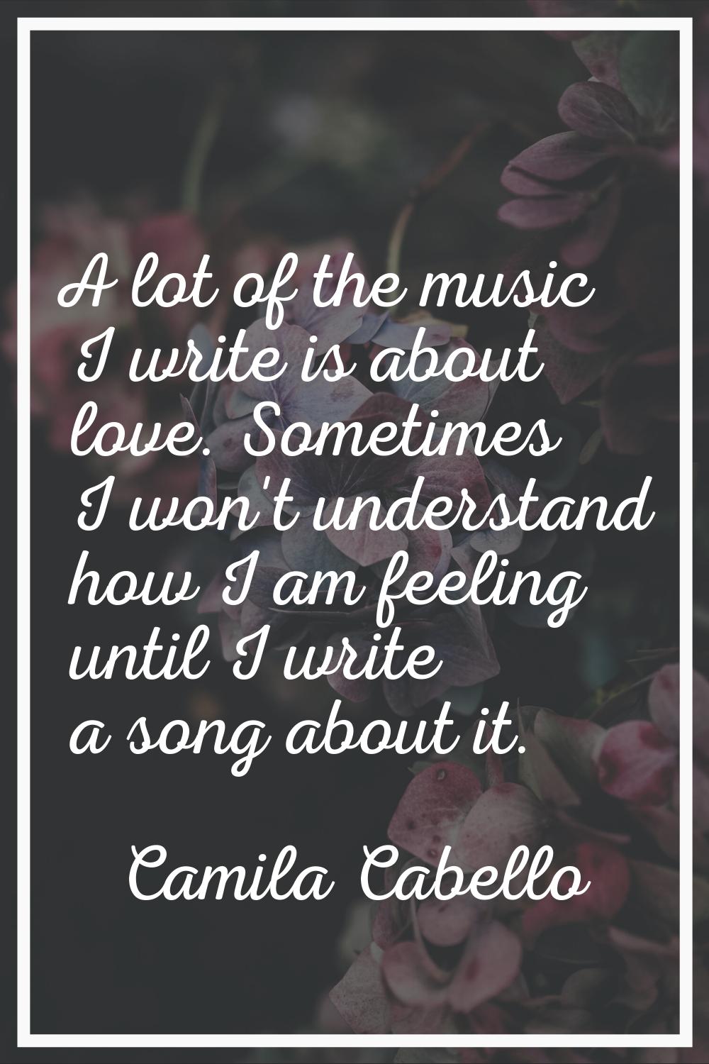 A lot of the music I write is about love. Sometimes I won't understand how I am feeling until I wri