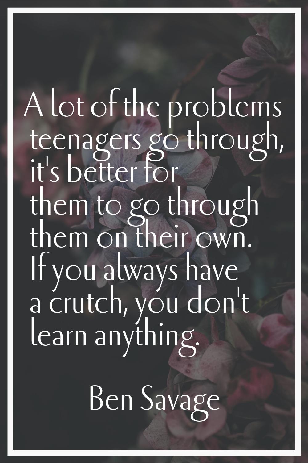 A lot of the problems teenagers go through, it's better for them to go through them on their own. I
