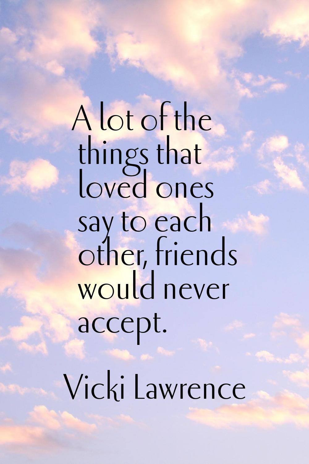 A lot of the things that loved ones say to each other, friends would never accept.