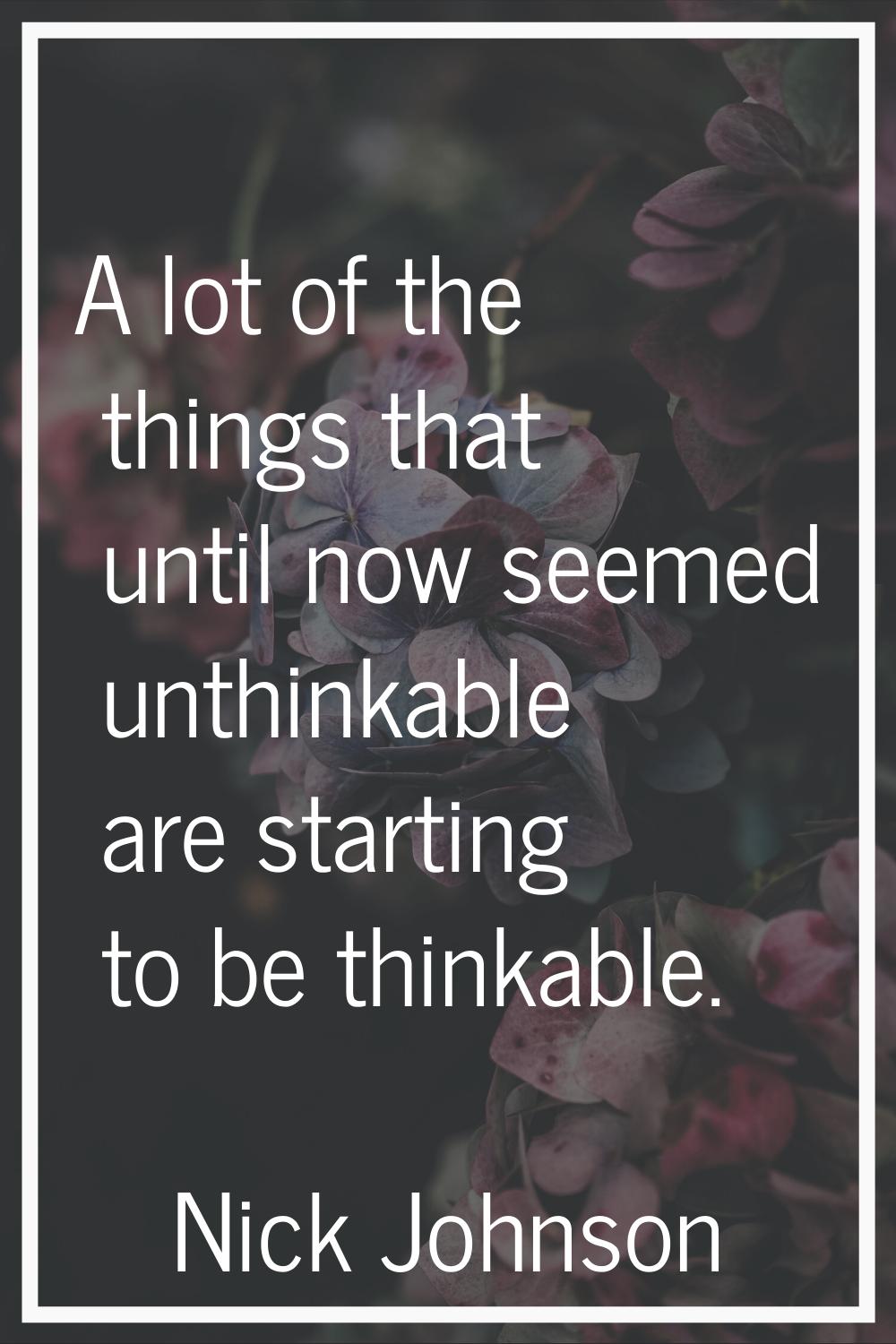 A lot of the things that until now seemed unthinkable are starting to be thinkable.