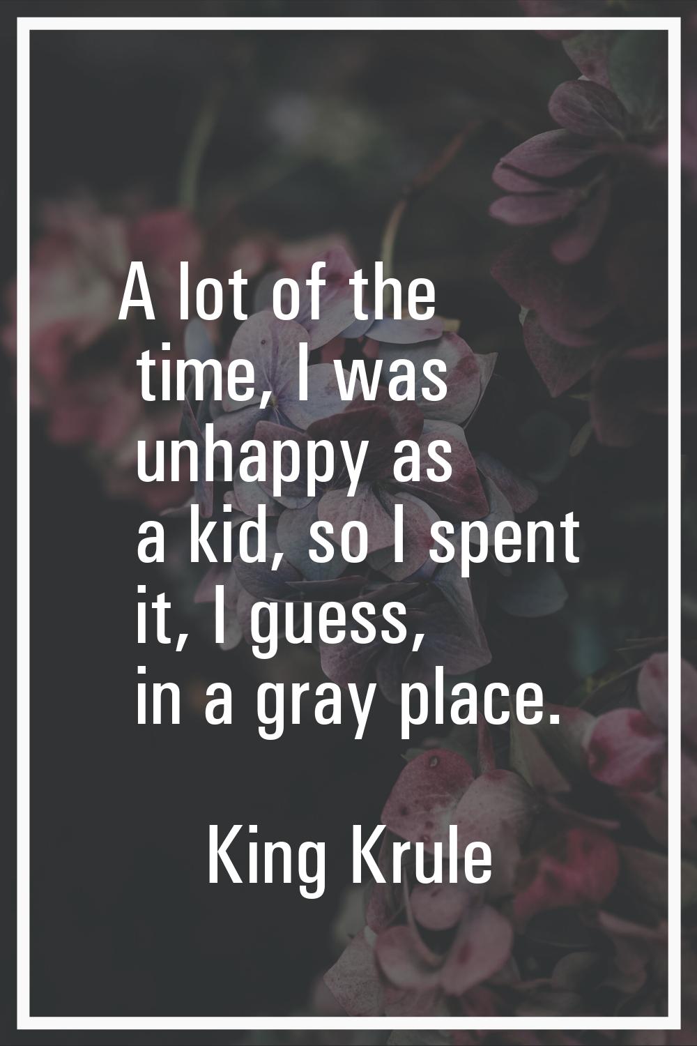 A lot of the time, I was unhappy as a kid, so I spent it, I guess, in a gray place.