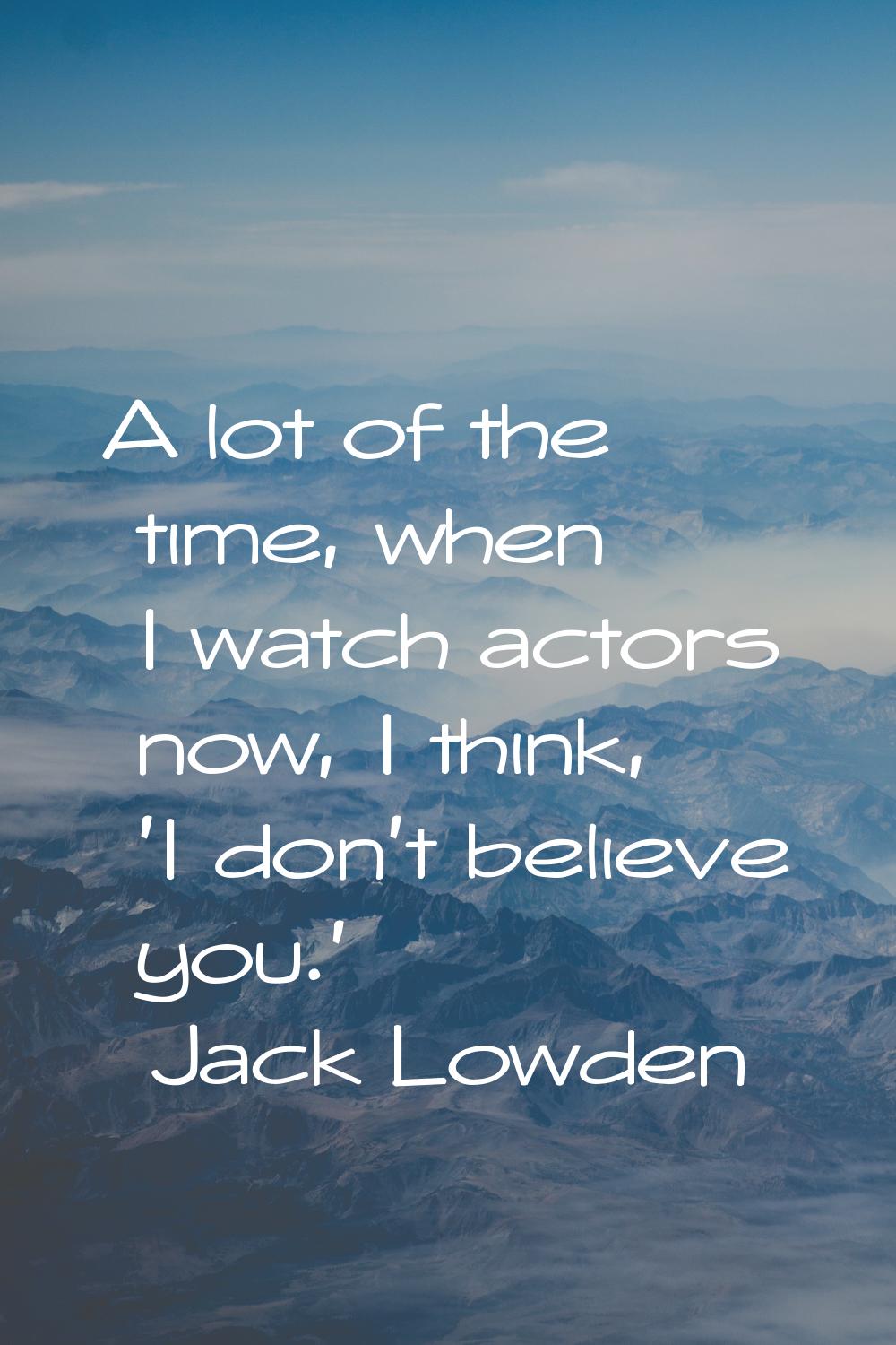 A lot of the time, when I watch actors now, I think, 'I don't believe you.'