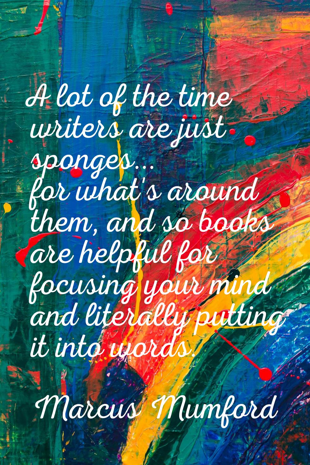 A lot of the time writers are just sponges... for what's around them, and so books are helpful for 
