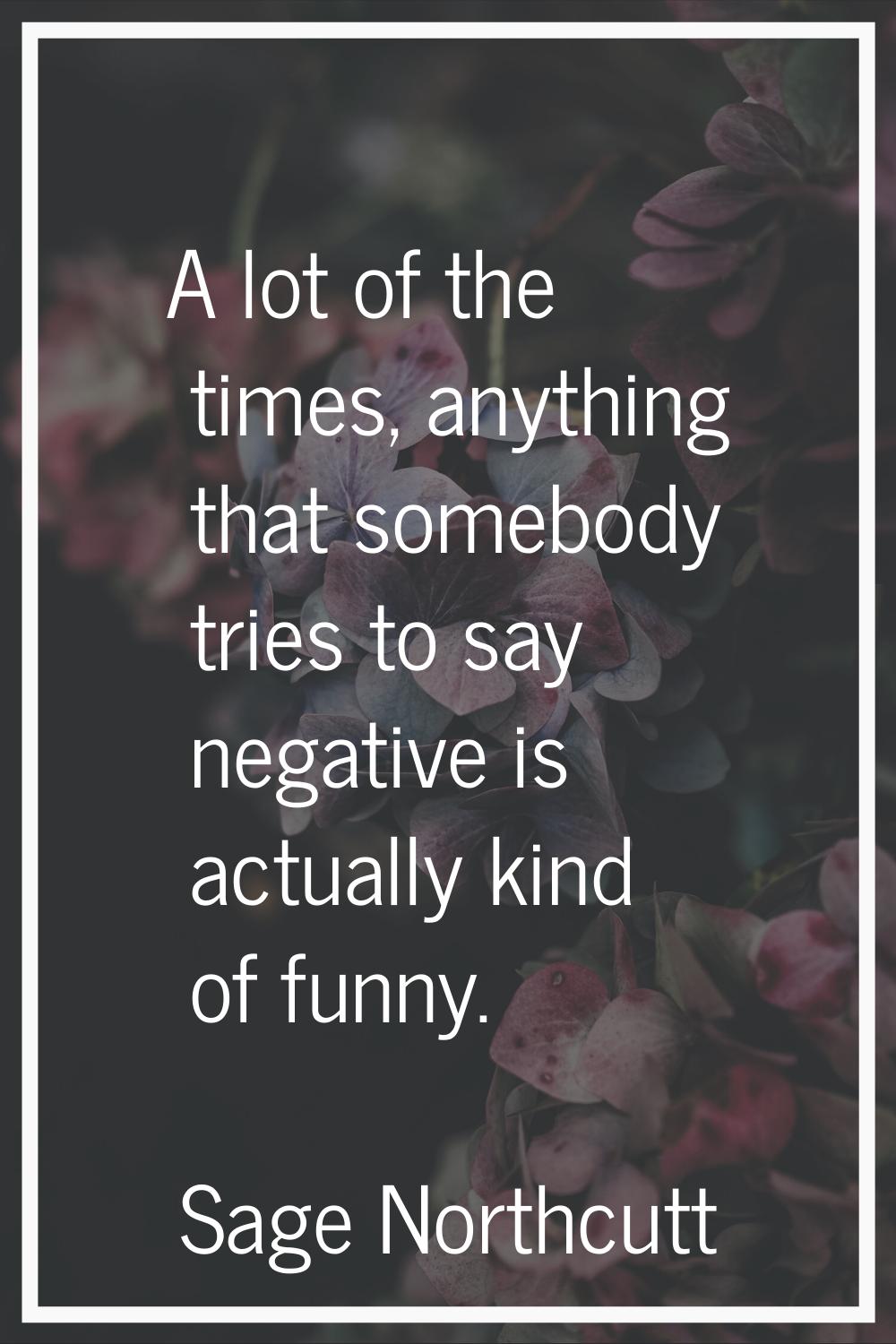 A lot of the times, anything that somebody tries to say negative is actually kind of funny.