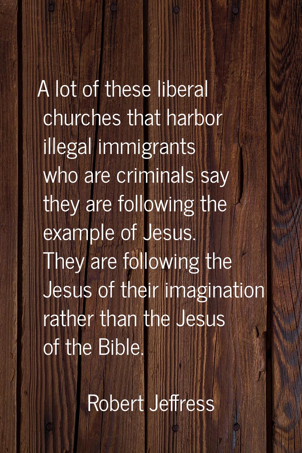A lot of these liberal churches that harbor illegal immigrants who are criminals say they are follo