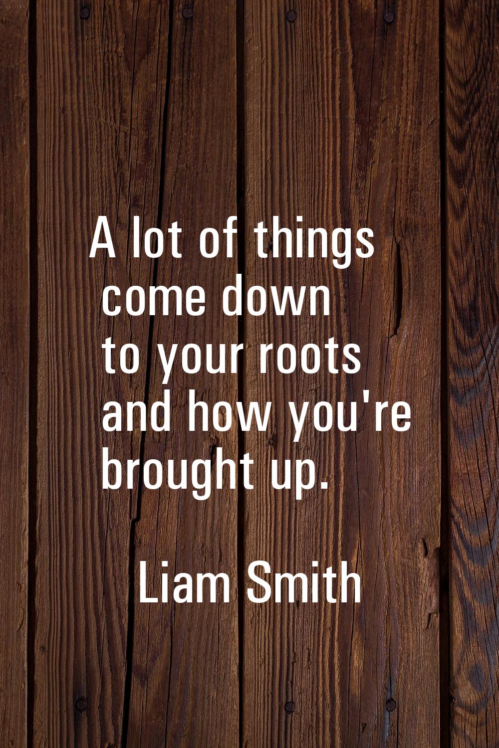 A lot of things come down to your roots and how you're brought up.