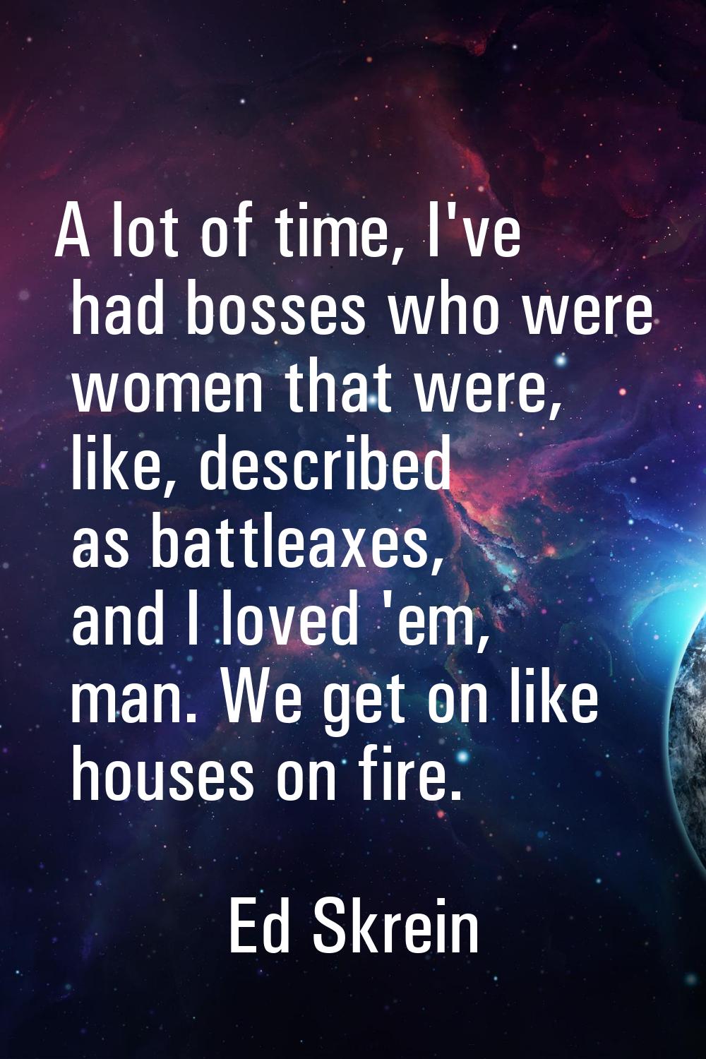 A lot of time, I've had bosses who were women that were, like, described as battleaxes, and I loved