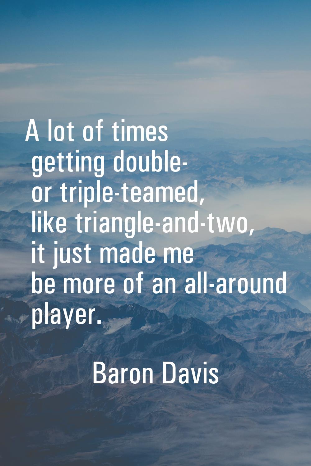 A lot of times getting double- or triple-teamed, like triangle-and-two, it just made me be more of 