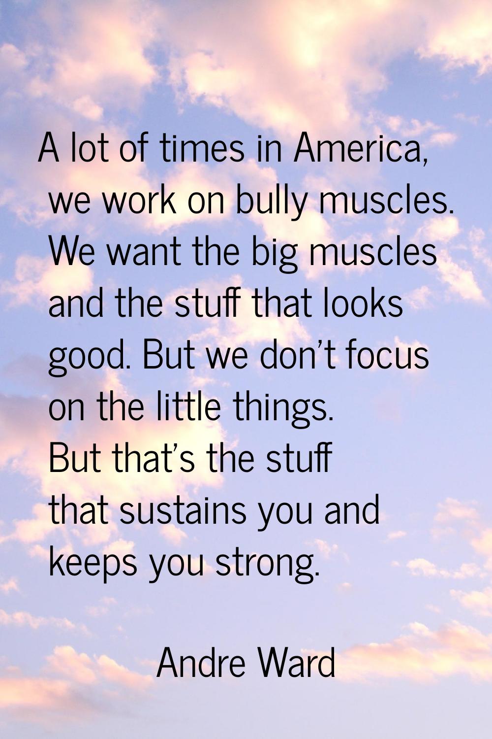 A lot of times in America, we work on bully muscles. We want the big muscles and the stuff that loo