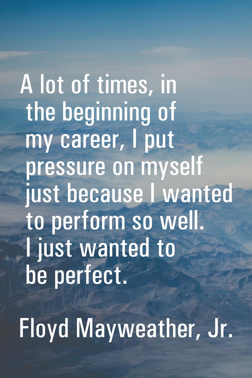A lot of times, in the beginning of my career, I put pressure on myself just because I wanted to pe