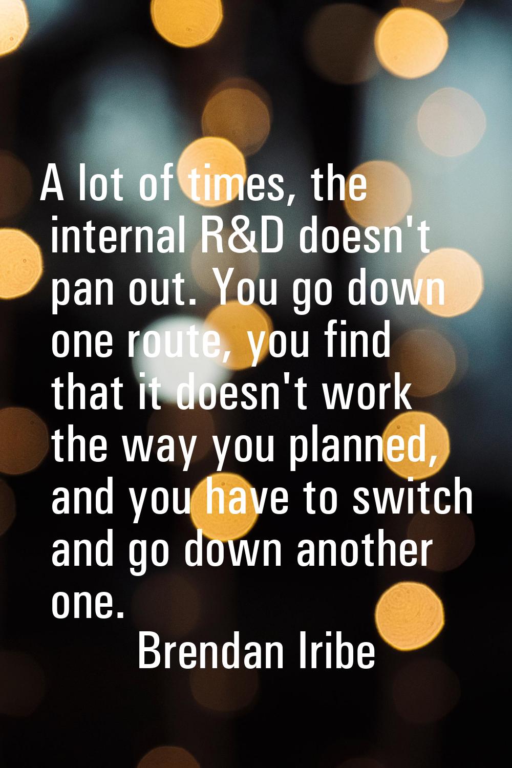 A lot of times, the internal R&D doesn't pan out. You go down one route, you find that it doesn't w