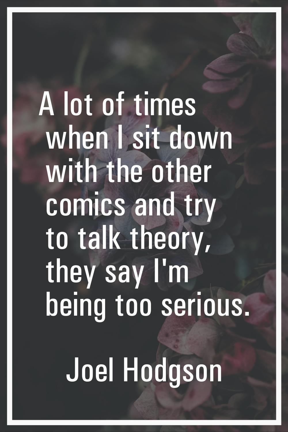 A lot of times when I sit down with the other comics and try to talk theory, they say I'm being too