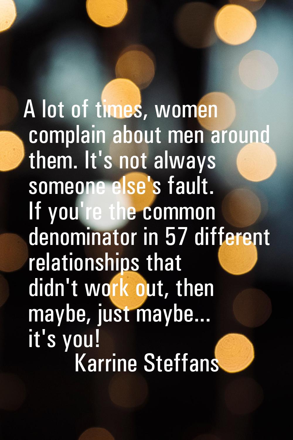 A lot of times, women complain about men around them. It's not always someone else's fault. If you'