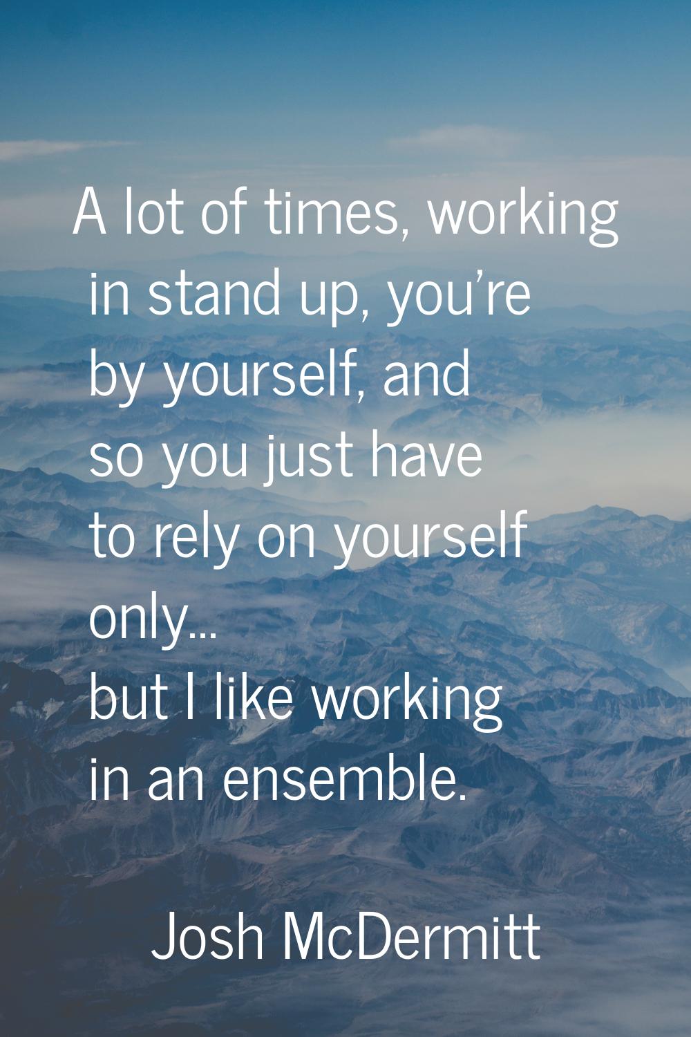A lot of times, working in stand up, you're by yourself, and so you just have to rely on yourself o