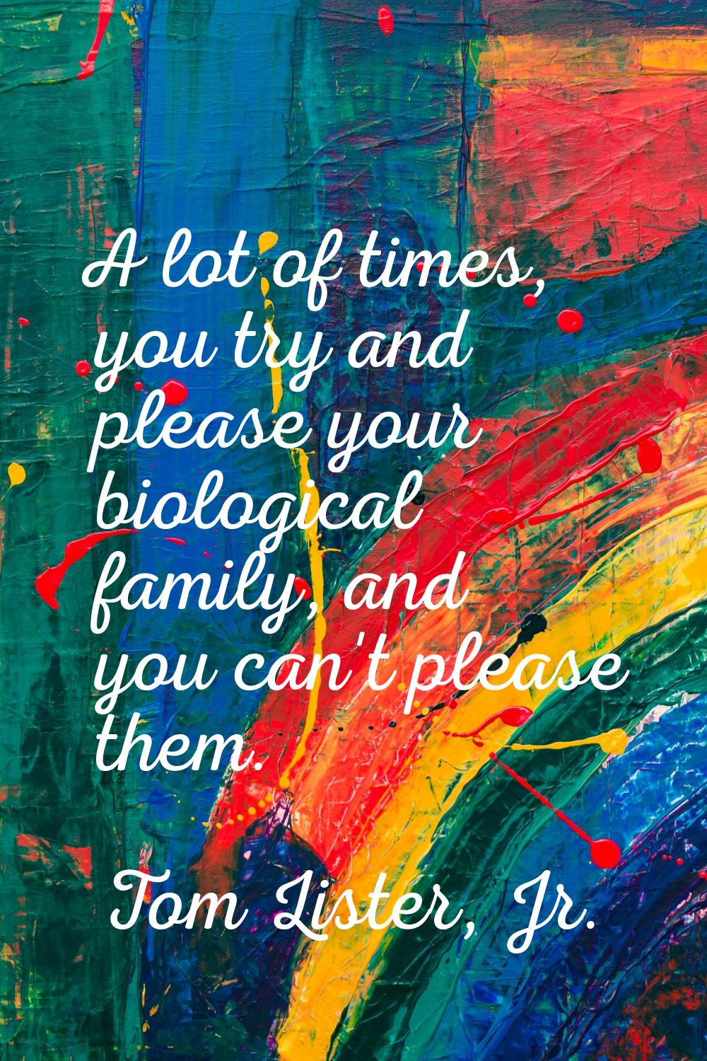A lot of times, you try and please your biological family, and you can't please them.