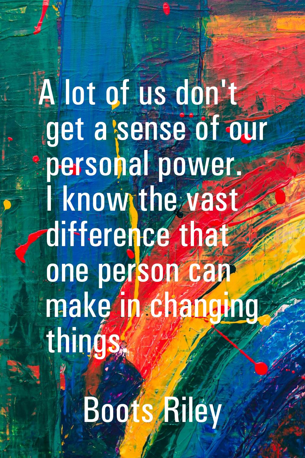 A lot of us don't get a sense of our personal power. I know the vast difference that one person can